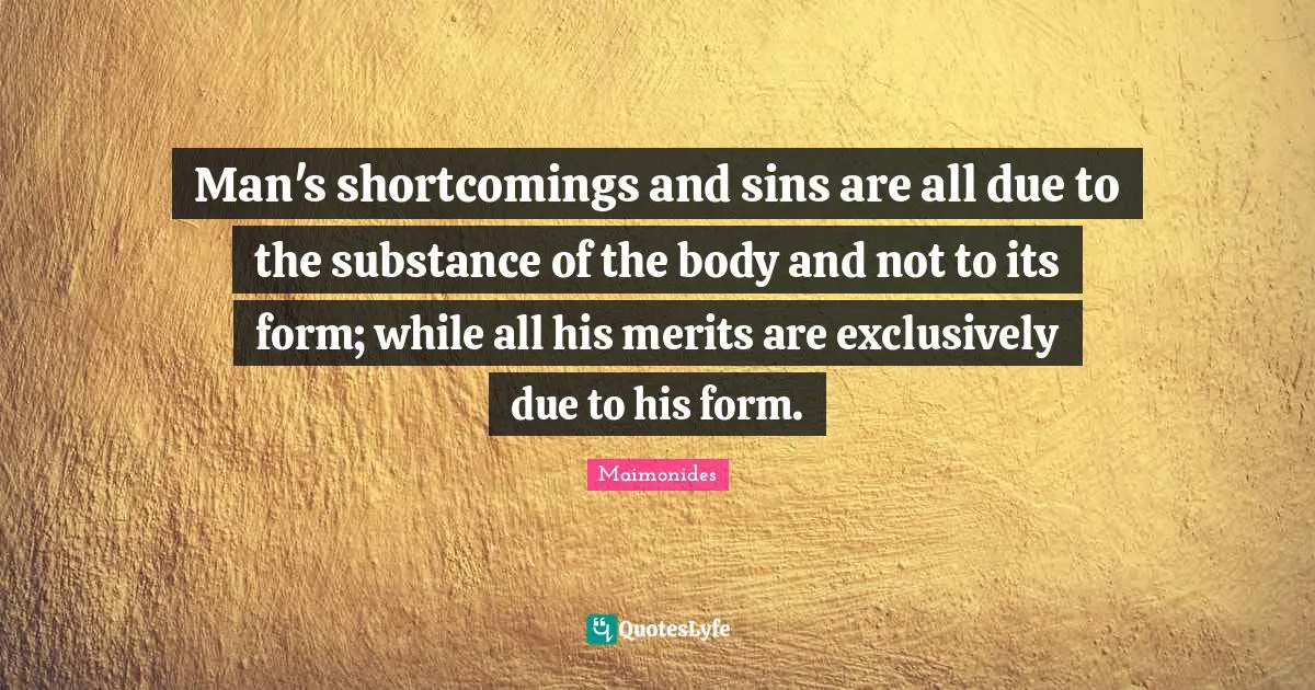 Man's shortcomings and sins are all due to the substance of the body and not to its form; while all his merits are exclusively due to his form.