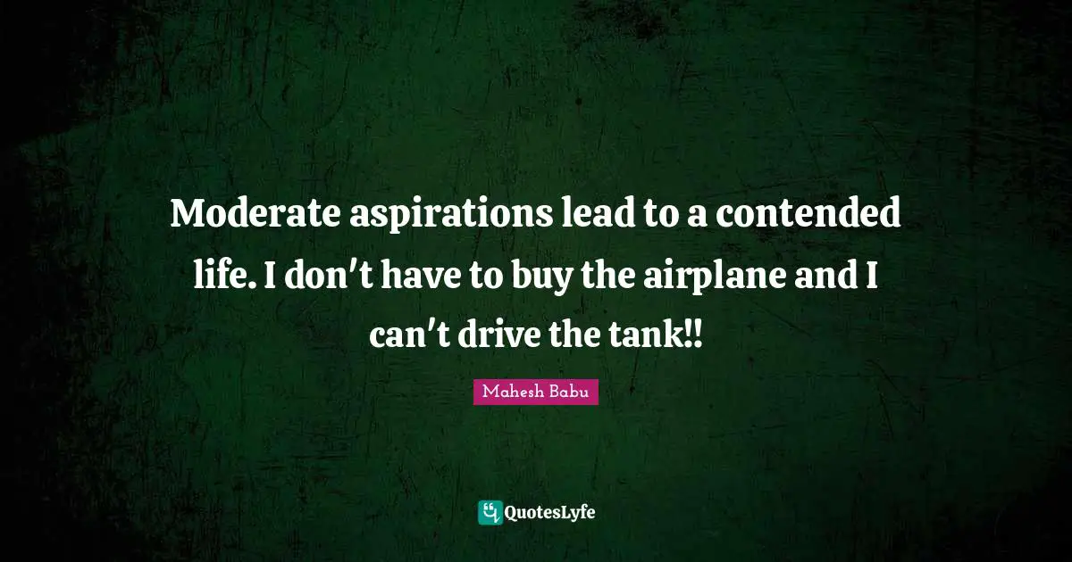Moderate aspirations lead to a contended life. I don't have to buy the airplane and I can't drive the tank!!