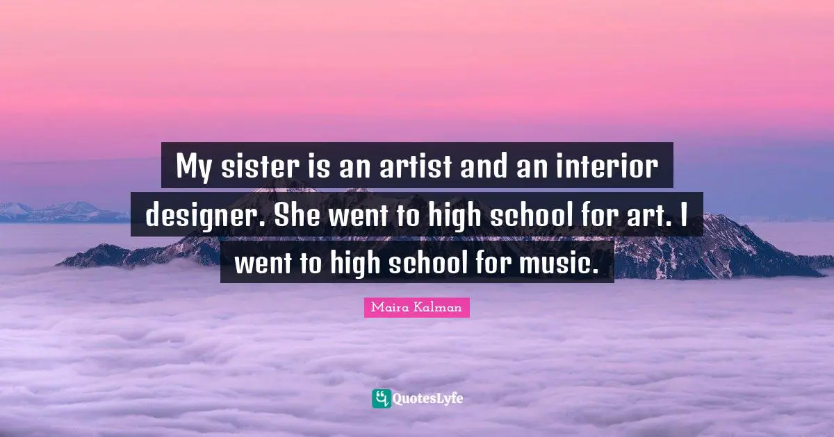 My sister is an artist and an interior designer. She went to high school for art. I went to high school for music.