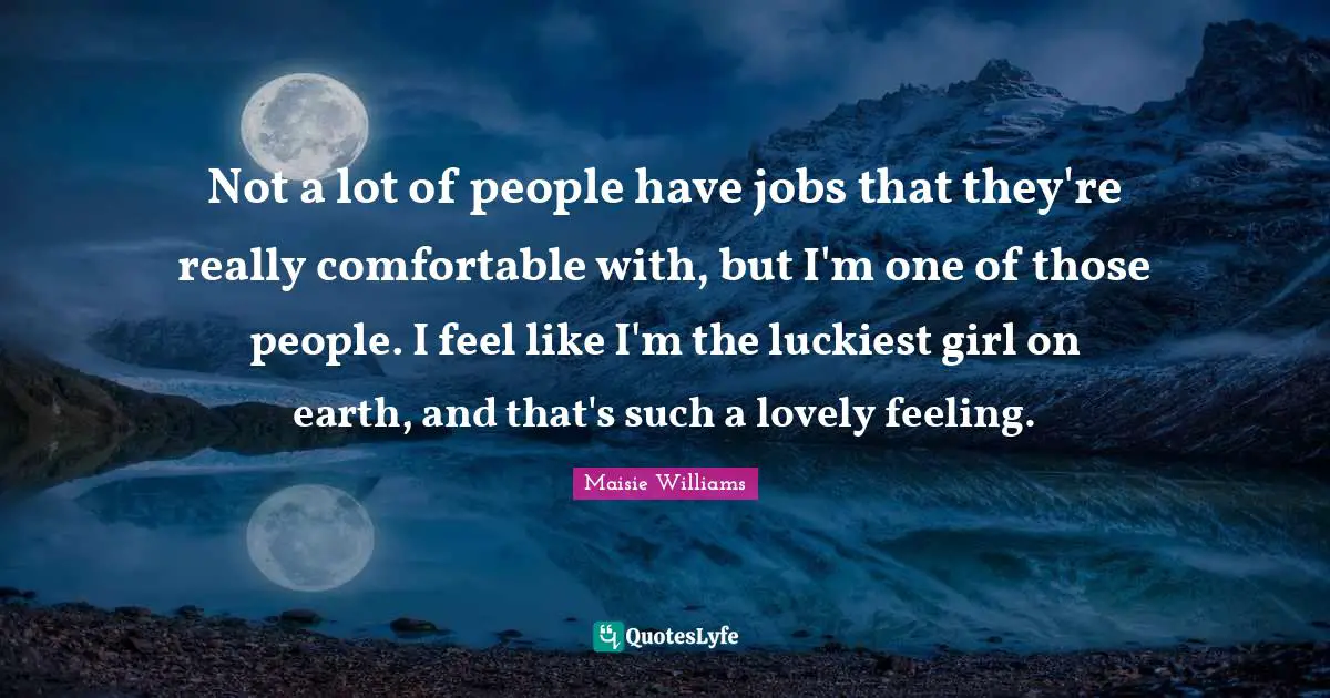 Not a lot of people have jobs that they're really comfortable with, but I'm one of those people. I feel like I'm the luckiest girl on earth, and that's such a lovely feeling.