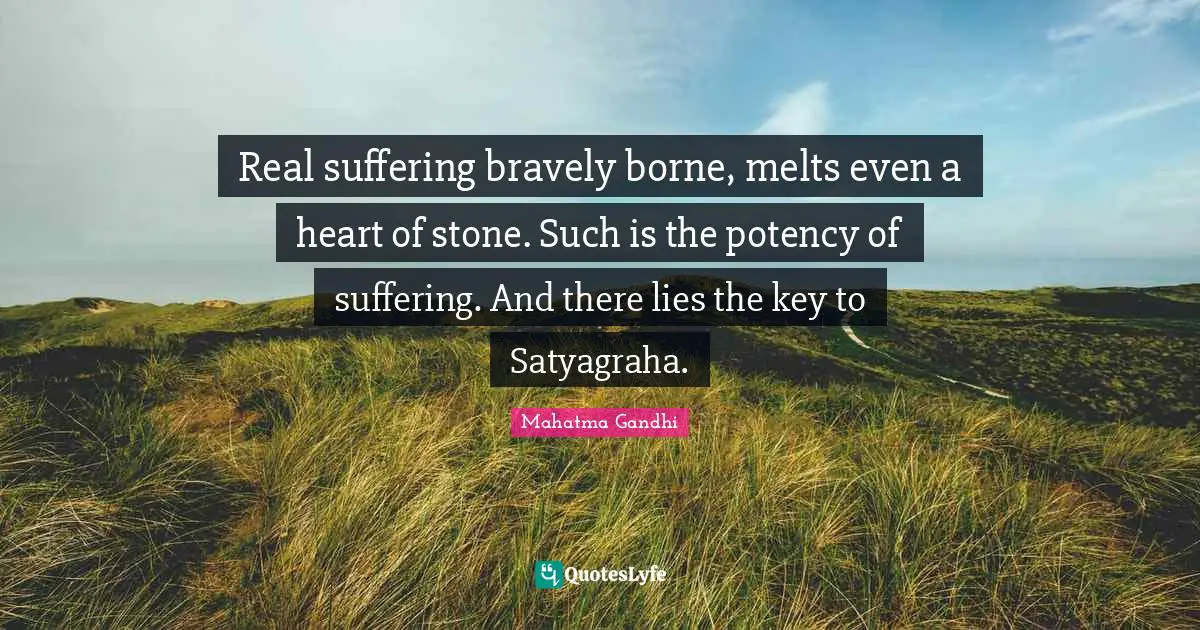 Real suffering bravely borne, melts even a heart of stone. Such is the potency of suffering. And there lies the key to Satyagraha.