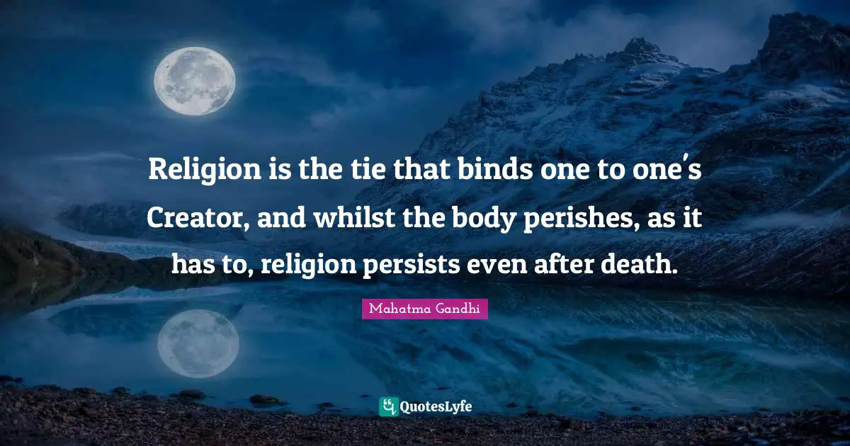 Religion is the tie that binds one to one's Creator, and whilst the body perishes, as it has to, religion persists even after death.