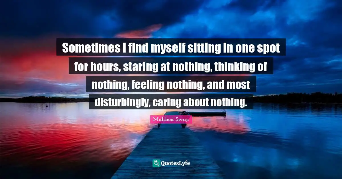 Sometimes I find myself sitting in one spot for hours, staring at nothing, thinking of nothing, feeling nothing, and most disturbingly, caring about nothing.