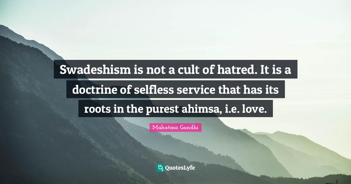 Swadeshism is not a cult of hatred. It is a doctrine of selfless service that has its roots in the purest ahimsa, i.e. love.