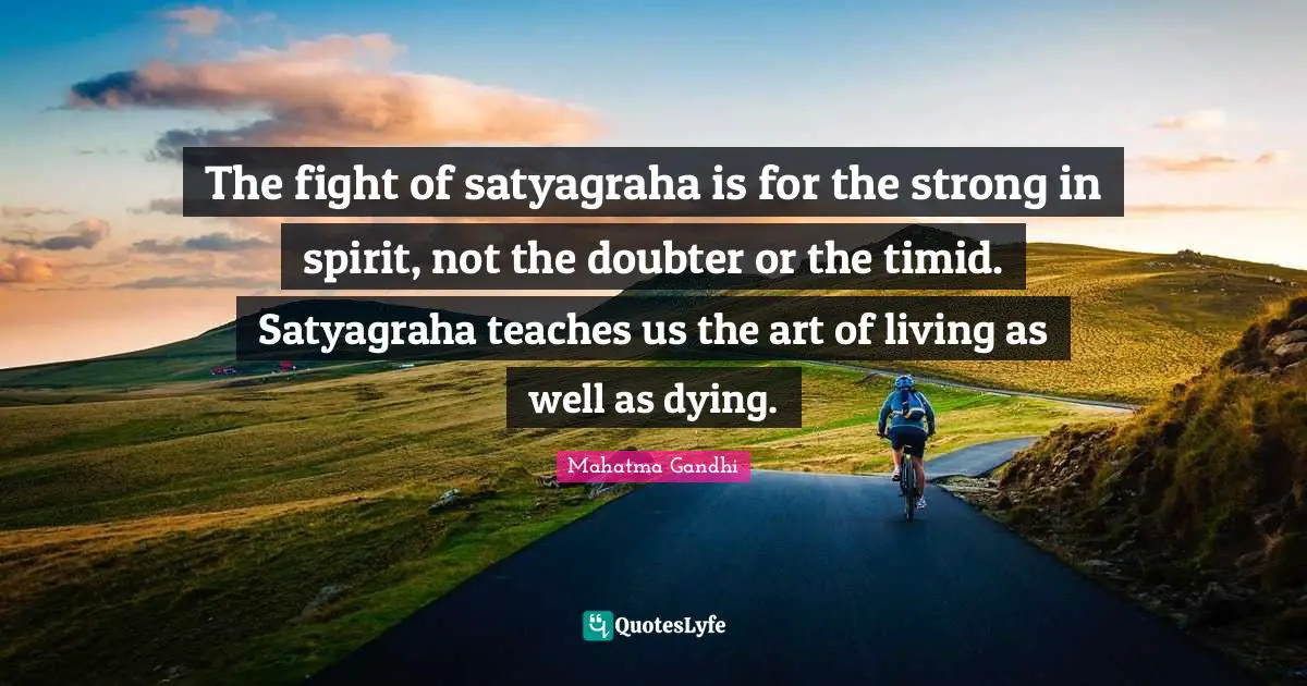 The fight of satyagraha is for the strong in spirit, not the doubter or the timid. Satyagraha teaches us the art of living as well as dying.