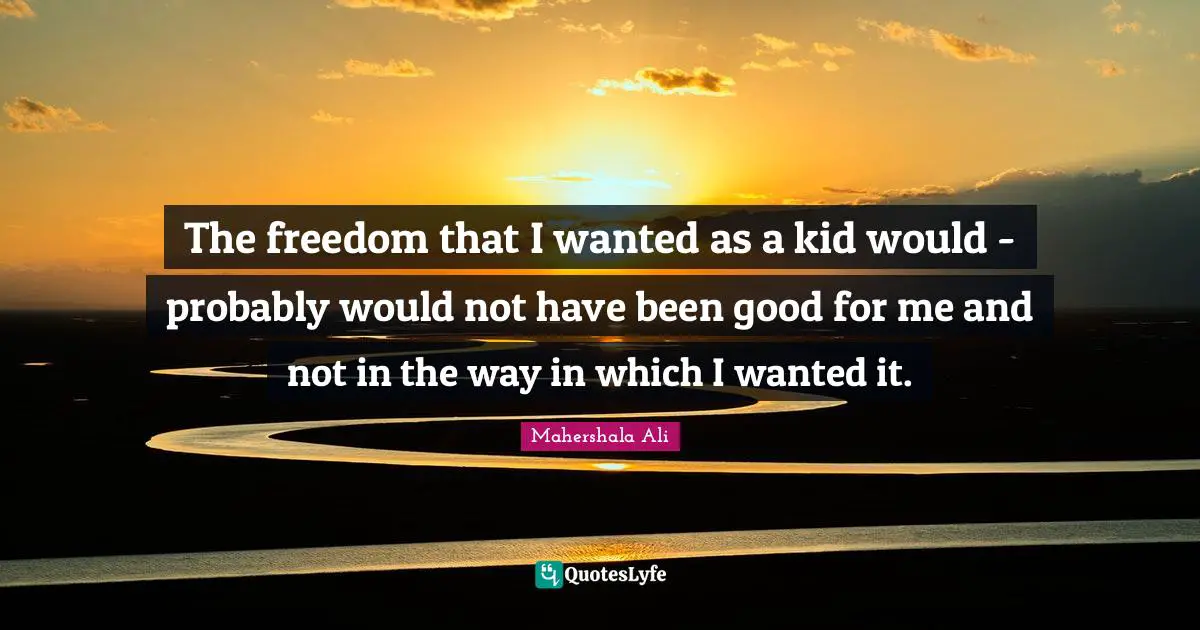 The freedom that I wanted as a kid would - probably would not have been good for me and not in the way in which I wanted it.