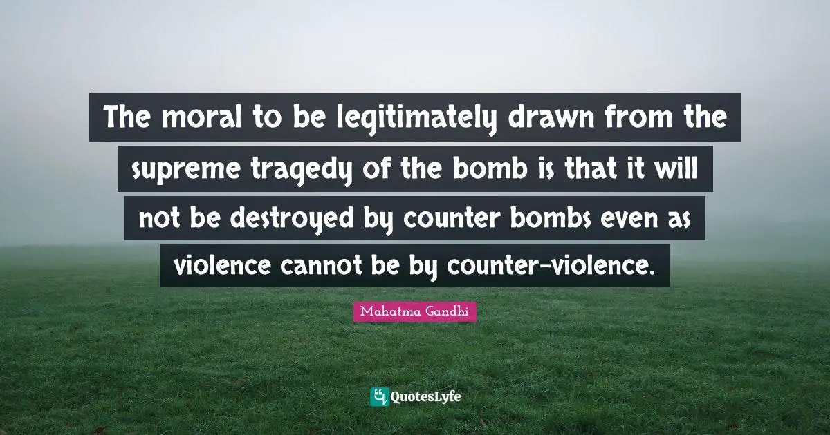 The moral to be legitimately drawn from the supreme tragedy of the bomb is that it will not be destroyed by counter bombs even as violence cannot be by counter-violence.