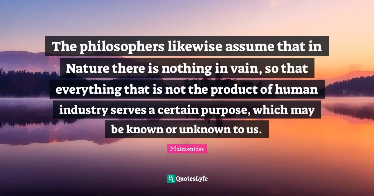 The philosophers likewise assume that in Nature there is nothing in vain, so that everything that is not the product of human industry serves a certain purpose, which may be known or unknown to us.