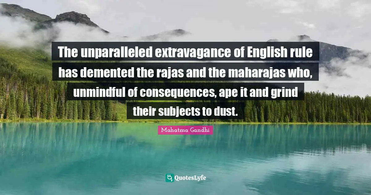The unparalleled extravagance of English rule has demented the rajas and the maharajas who, unmindful of consequences, ape it and grind their subjects to dust.