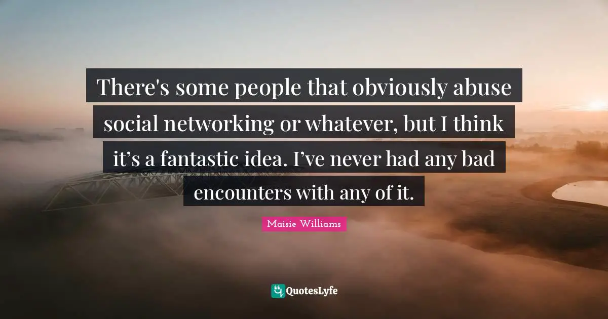 There's some people that obviously abuse social networking or whatever, but I think it’s a fantastic idea. I’ve never had any bad encounters with any of it.