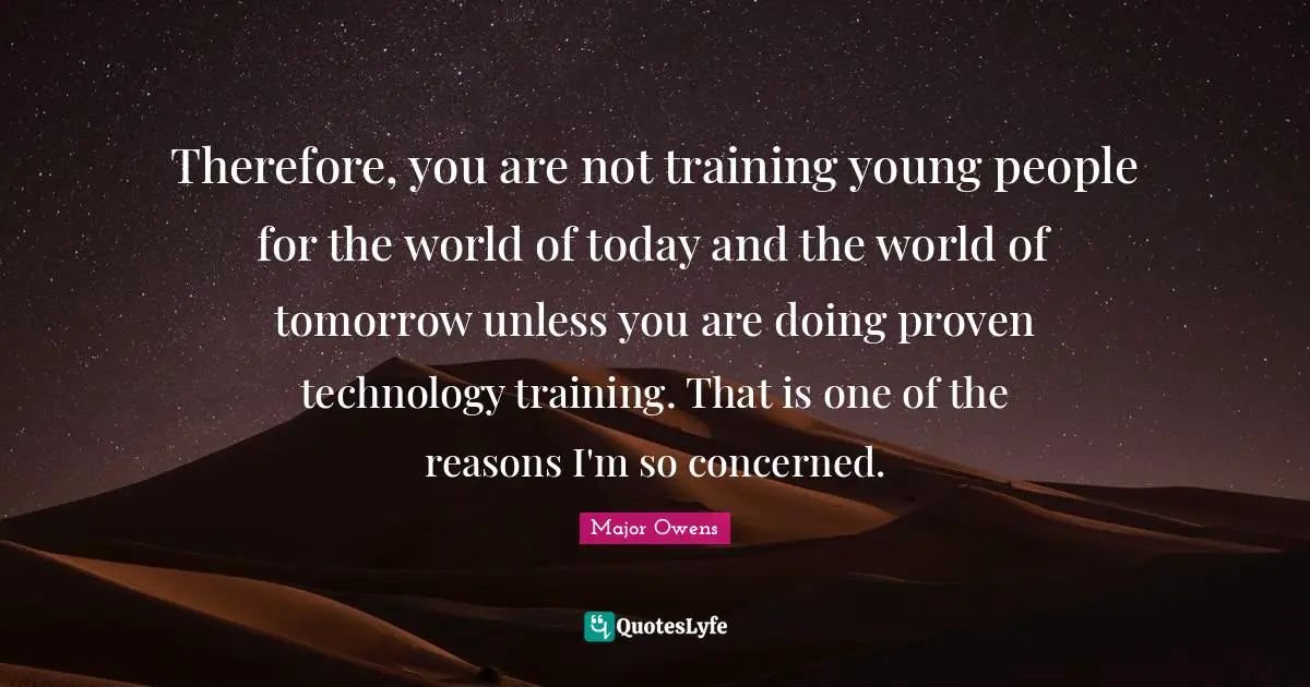 Therefore, you are not training young people for the world of today and the world of tomorrow unless you are doing proven technology training. That is one of the reasons I'm so concerned.
