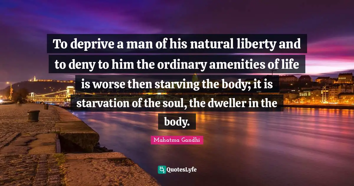 To deprive a man of his natural liberty and to deny to him the ordinary amenities of life is worse then starving the body; it is starvation of the soul, the dweller in the body.