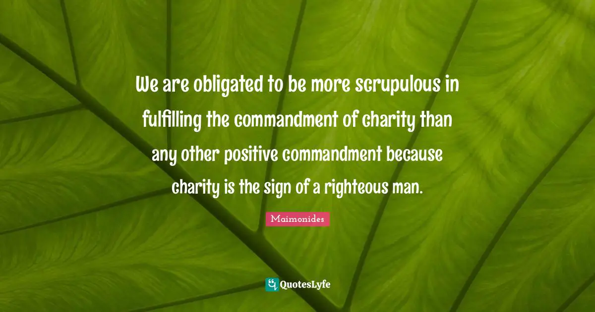 We are obligated to be more scrupulous in fulfilling the commandment of charity than any other positive commandment because charity is the sign of a righteous man.