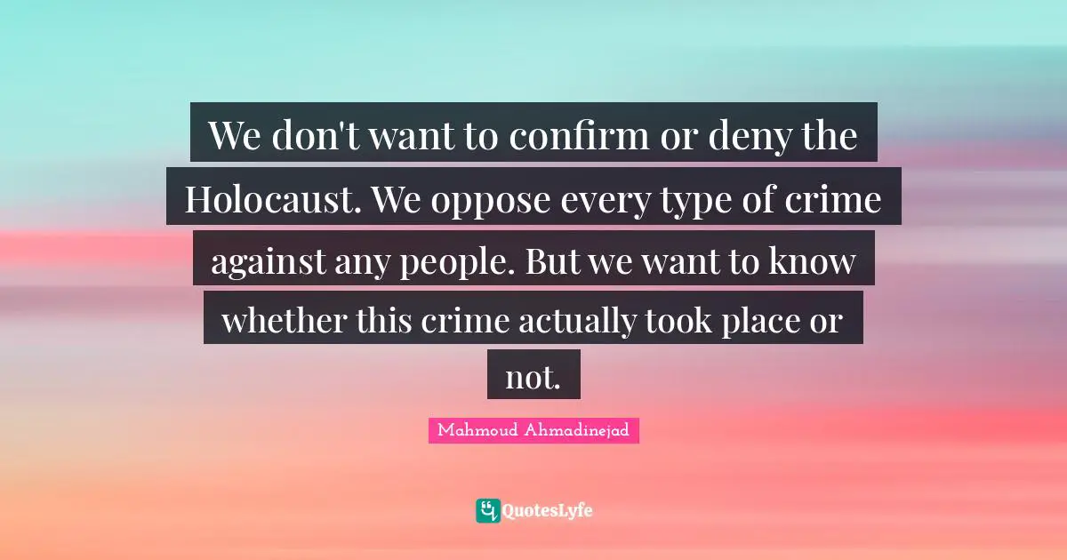 We don't want to confirm or deny the Holocaust. We oppose every type of crime against any people. But we want to know whether this crime actually took place or not.