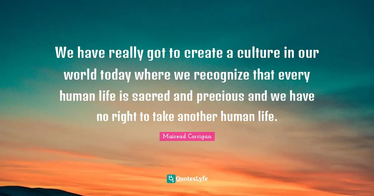 We have really got to create a culture in our world today where we recognize that every human life is sacred and precious and we have no right to take another human life.
