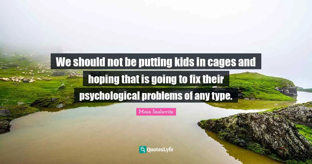 We should not be putting kids in cages and hoping that is going to fix their psychological problems of any type.