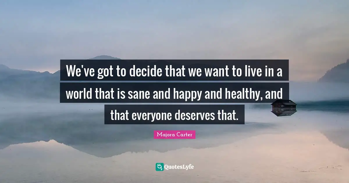 We've got to decide that we want to live in a world that is sane and happy and healthy, and that everyone deserves that.