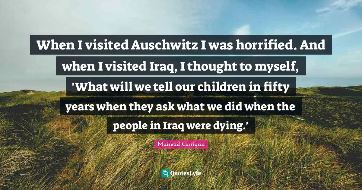 When I visited Auschwitz I was horrified. And when I visited Iraq, I thought to myself, 'What will we tell our children in fifty years when they ask what we did when the people in Iraq were dying.'