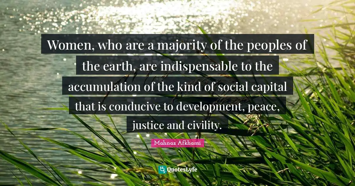 Women, who are a majority of the peoples of the earth, are indispensable to the accumulation of the kind of social capital that is conducive to development, peace, justice and civility.