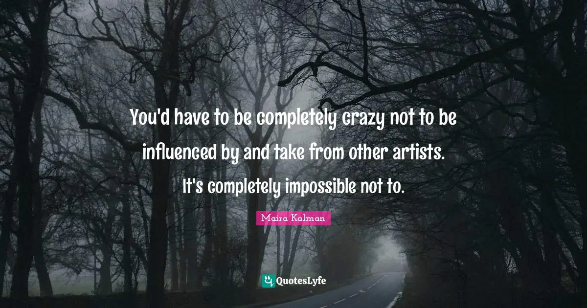 You'd have to be completely crazy not to be influenced by and take from other artists. It's completely impossible not to.