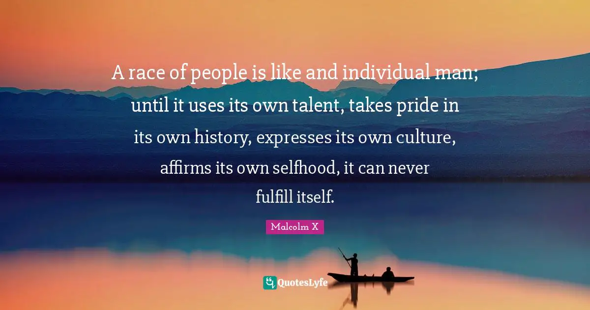 A race of people is like and individual man; until it uses its own talent, takes pride in its own history, expresses its own culture, affirms its own selfhood, it can never fulfill itself.