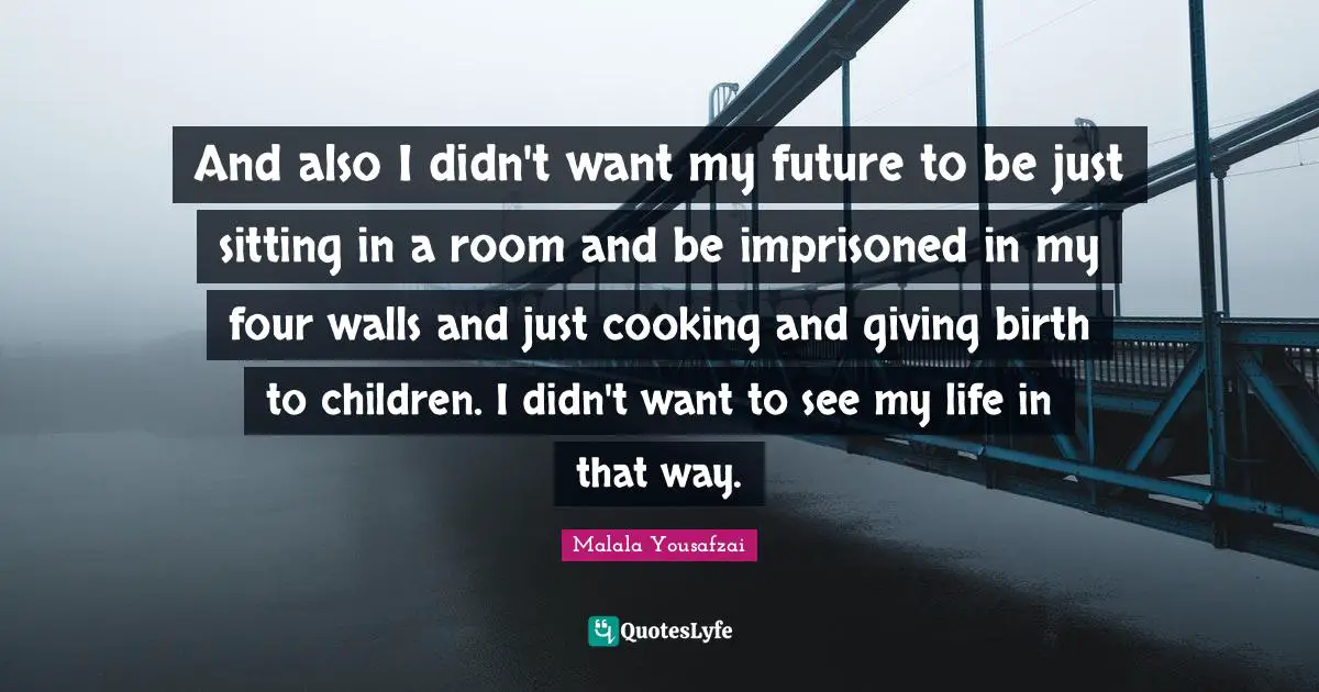 And also I didn't want my future to be just sitting in a room and be imprisoned in my four walls and just cooking and giving birth to children. I didn't want to see my life in that way.