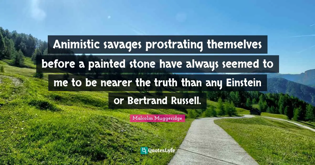 Animistic savages prostrating themselves before a painted stone have always seemed to me to be nearer the truth than any Einstein or Bertrand Russell.