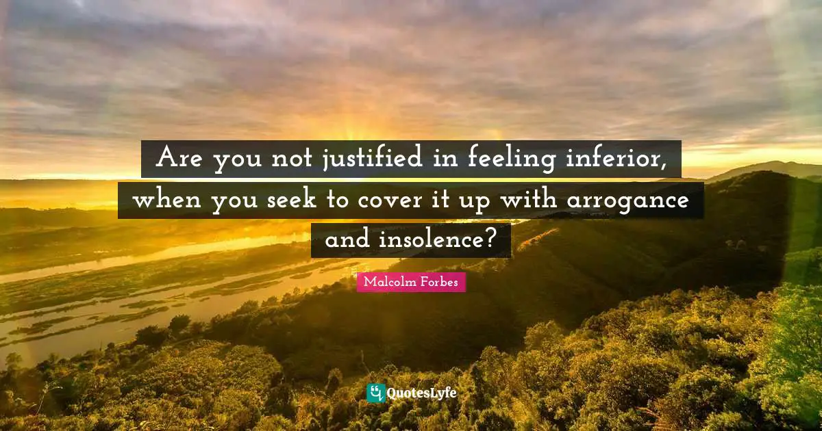 Are you not justified in feeling inferior, when you seek to cover it up with arrogance and insolence?