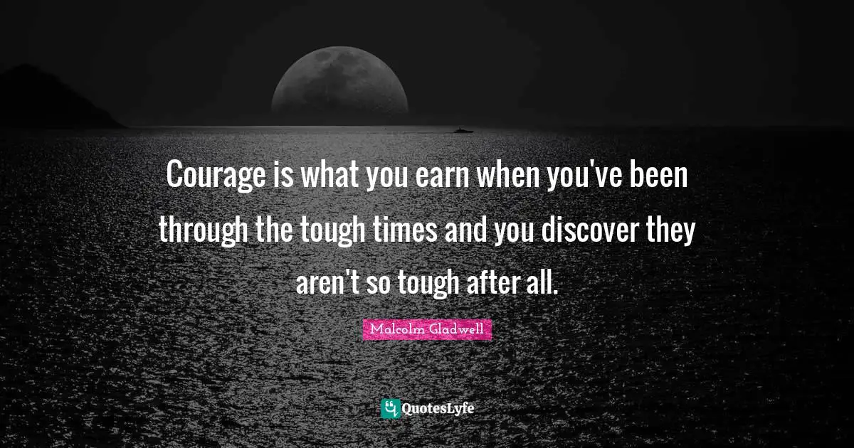 Courage is what you earn when you've been through the tough times and you discover they aren't so tough after all.