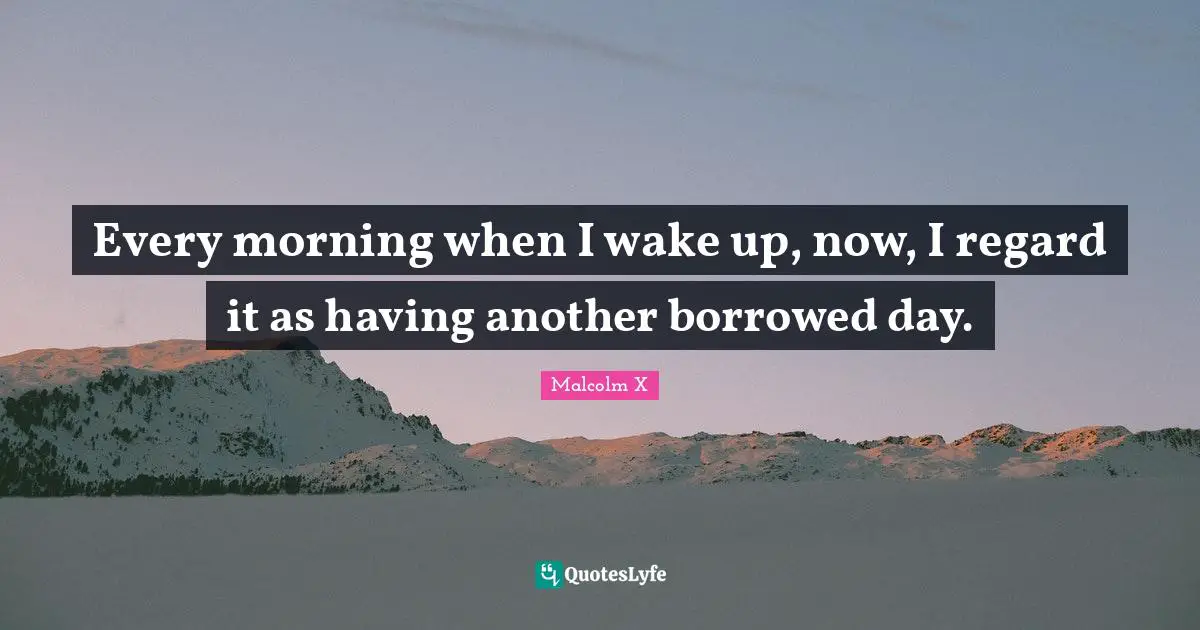 Every morning when I wake up, now, I regard it as having another borrowed day.