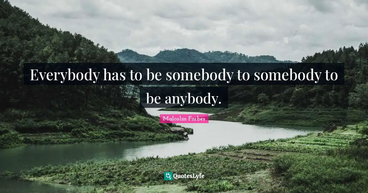 Everybody has to be somebody to somebody to be anybody.