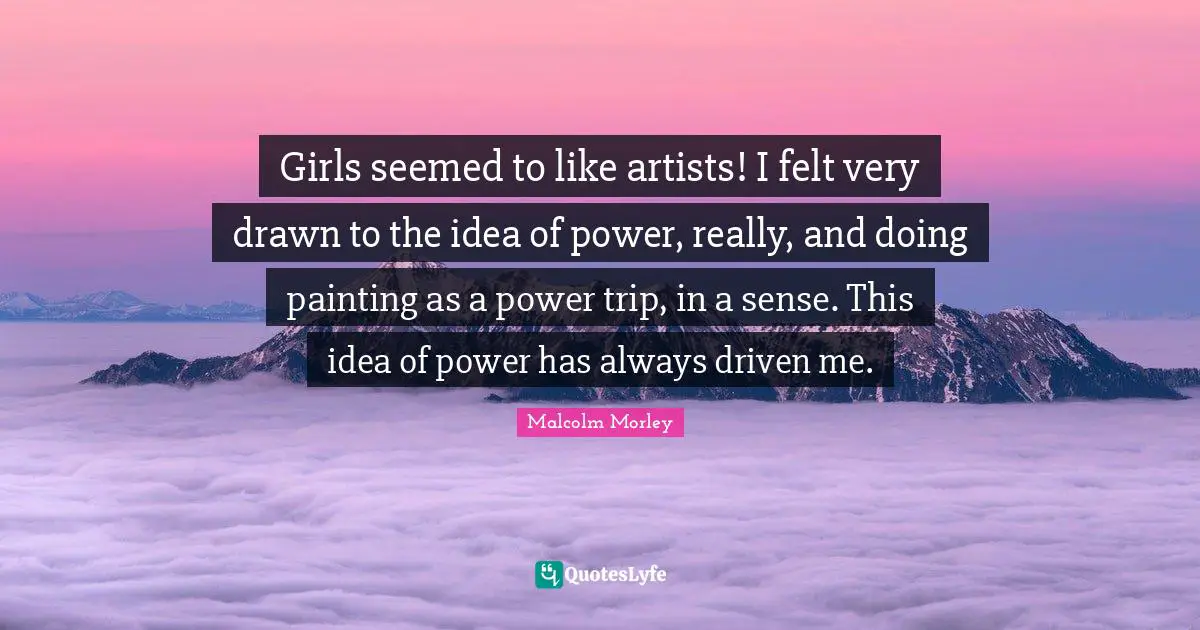Girls seemed to like artists! I felt very drawn to the idea of power, really, and doing painting as a power trip, in a sense. This idea of power has always driven me.