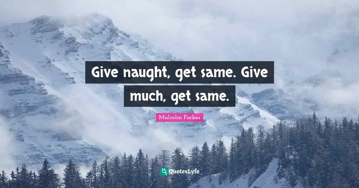 Give naught, get same. Give much, get same.
