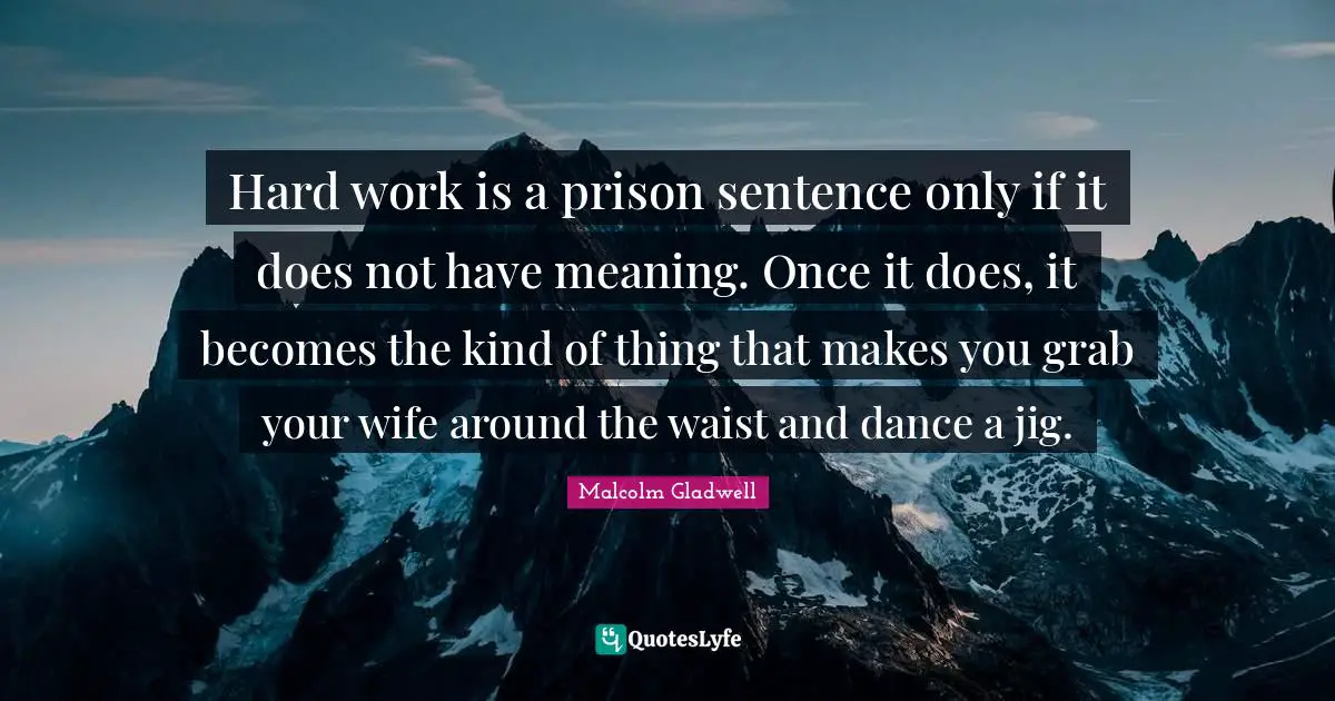 Hard work is a prison sentence only if it does not have meaning. Once it does, it becomes the kind of thing that makes you grab your wife around the waist and dance a jig.