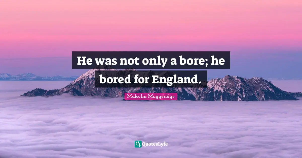 He was not only a bore; he bored for England.
