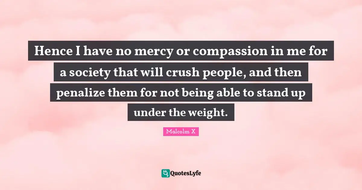 Hence I have no mercy or compassion in me for a society that will crush people, and then penalize them for not being able to stand up under the weight.
