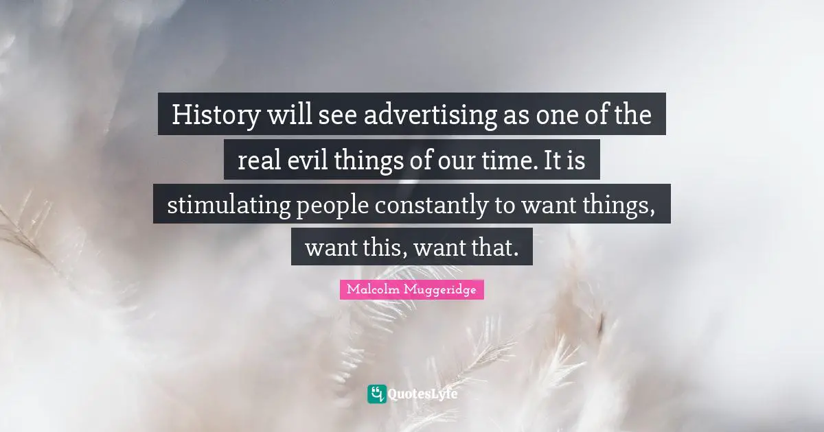 History will see advertising as one of the real evil things of our time. It is stimulating people constantly to want things, want this, want that.
