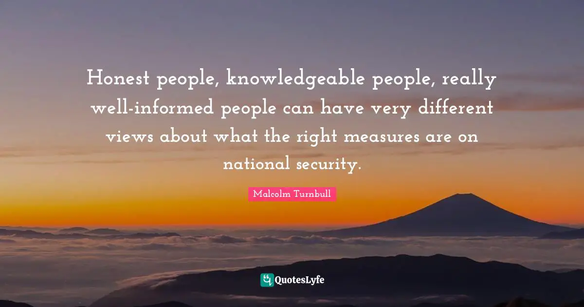 Honest people, knowledgeable people, really well-informed people can have very different views about what the right measures are on national security.