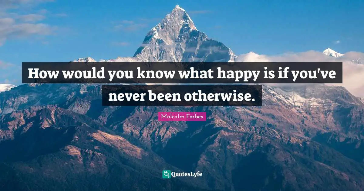How would you know what happy is if you've never been otherwise.