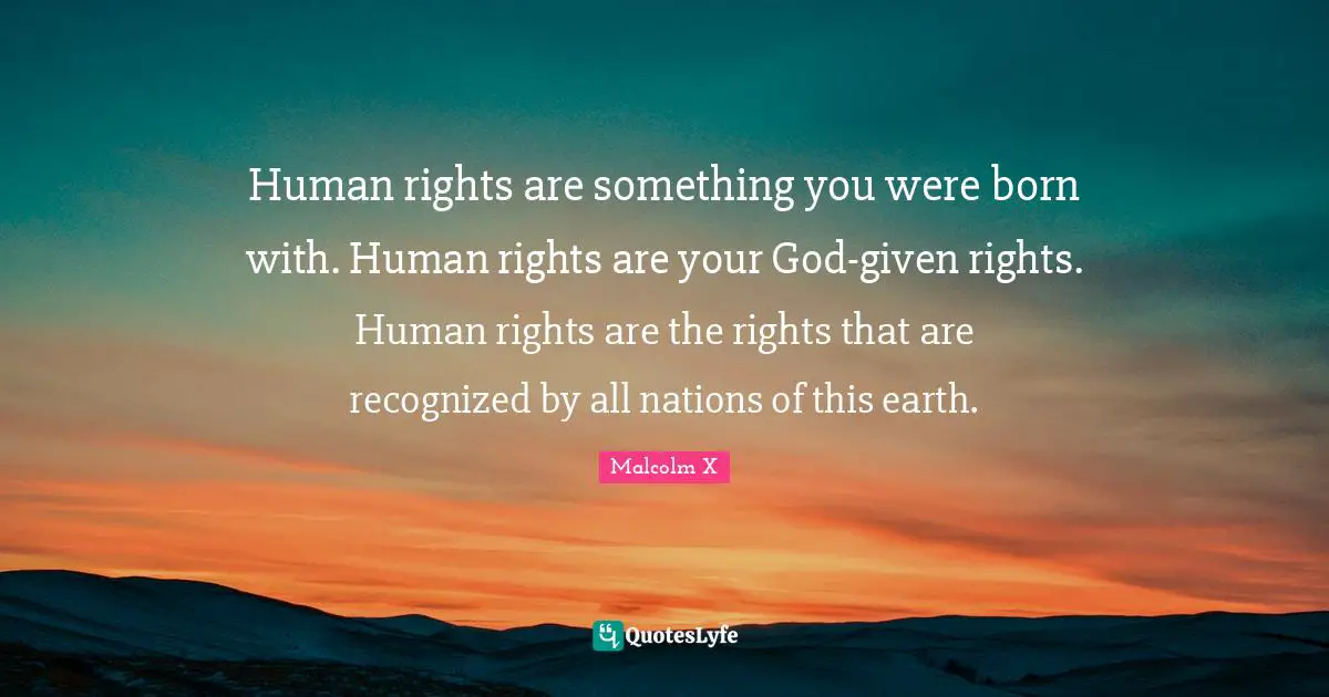 Human rights are something you were born with. Human rights are your God-given rights. Human rights are the rights that are recognized by all nations of this earth.