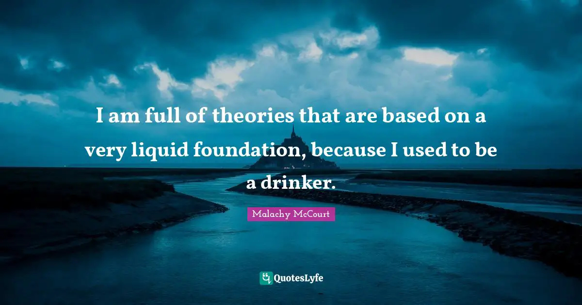 I am full of theories that are based on a very liquid foundation, because I used to be a drinker.