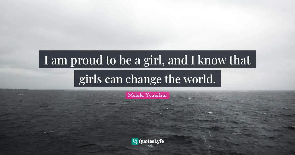 I am proud to be a girl, and I know that girls can change the world.