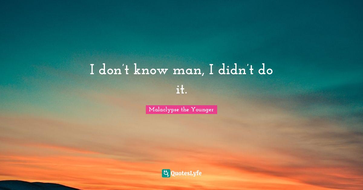 I don’t know man, I didn’t do it.