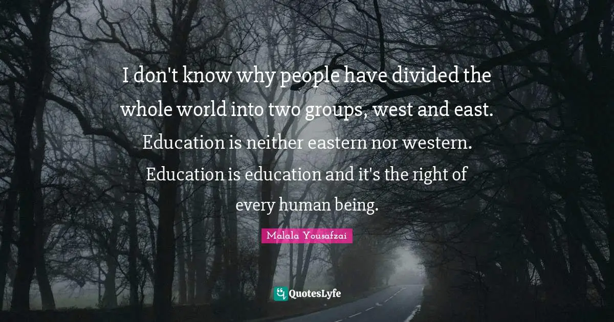 I don't know why people have divided the whole world into two groups, west and east. Education is neither eastern nor western. Education is education and it's the right of every human being.