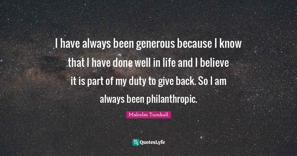 I have always been generous because I know that I have done well in life and I believe it is part of my duty to give back. So I am always been philanthropic.