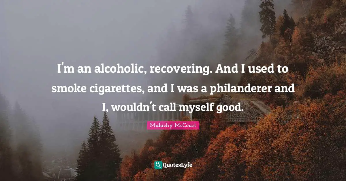 I'm an alcoholic, recovering. And I used to smoke cigarettes, and I was a philanderer and I, wouldn't call myself good.