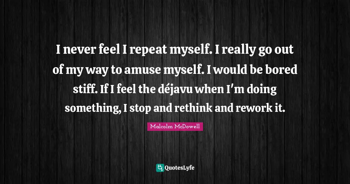 I never feel I repeat myself. I really go out of my way to amuse myself. I would be bored stiff. If I feel the déjavu when I'm doing something, I stop and rethink and rework it.