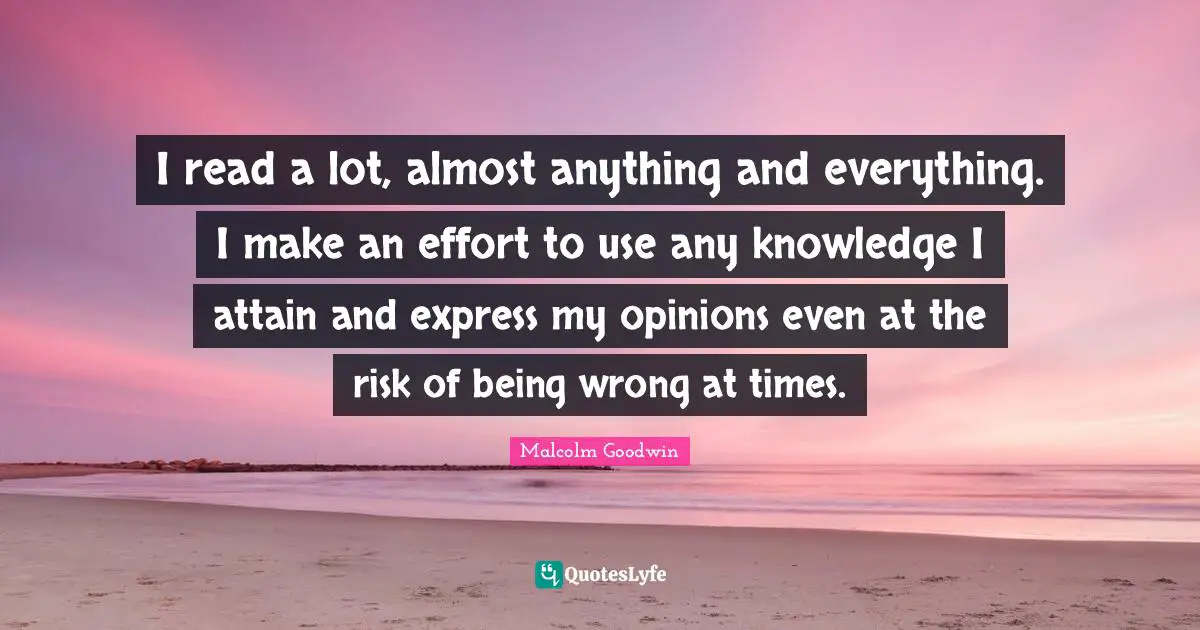 I read a lot, almost anything and everything. I make an effort to use any knowledge I attain and express my opinions even at the risk of being wrong at times.