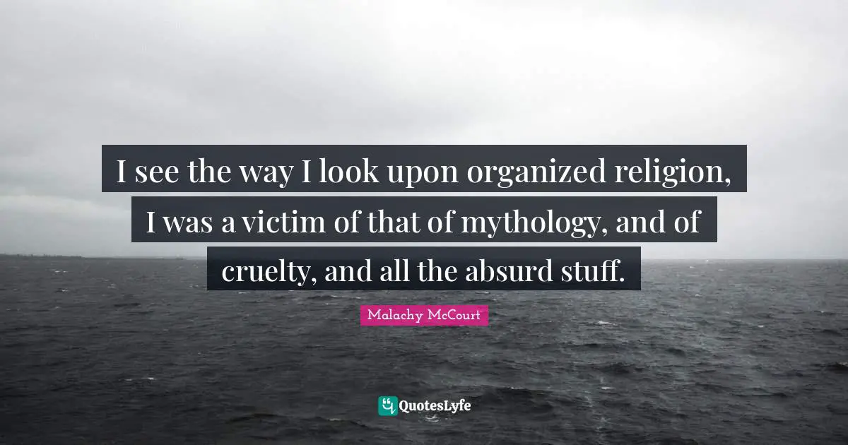 I see the way I look upon organized religion, I was a victim of that of mythology, and of cruelty, and all the absurd stuff.