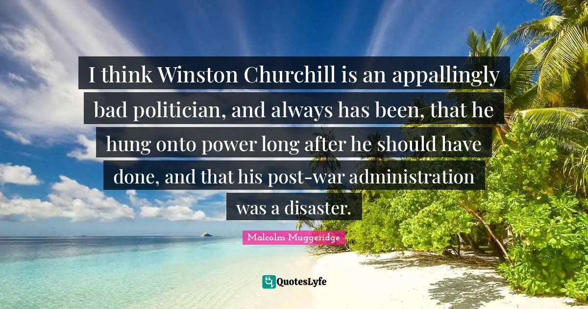 I think Winston Churchill is an appallingly bad politician, and always has been, that he hung onto power long after he should have done, and that his post-war administration was a disaster.